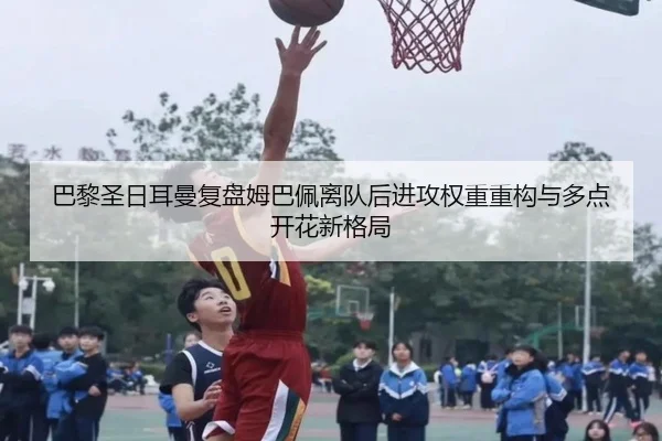 巴黎圣日耳曼复盘姆巴佩离队后进攻权重重构与多点开花新格局