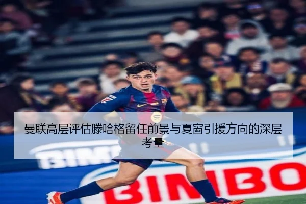 曼联高层评估滕哈格留任前景与夏窗引援方向的深层考量