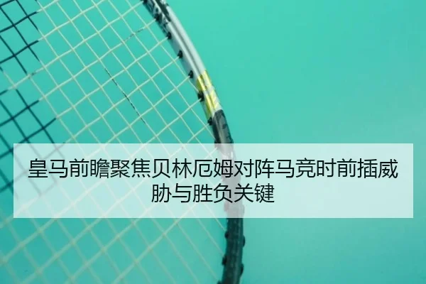 皇马前瞻聚焦贝林厄姆对阵马竞时前插威胁与胜负关键