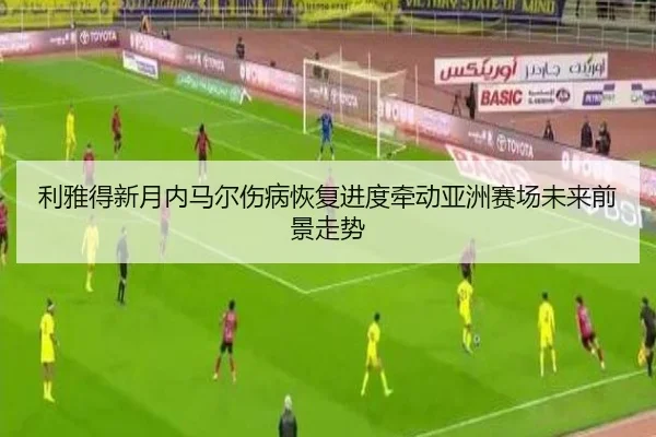 利雅得新月内马尔伤病恢复进度牵动亚洲赛场未来前景走势