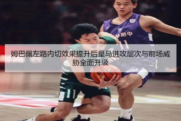 姆巴佩左路内切效果提升后皇马进攻层次与前场威胁全面升级